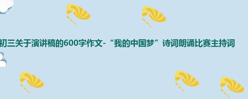 初三关于演讲稿的600字作文-“我的中国梦”诗词朗诵比赛主持词