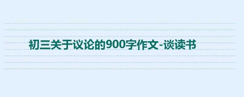 初三关于议论的900字作文-谈读书