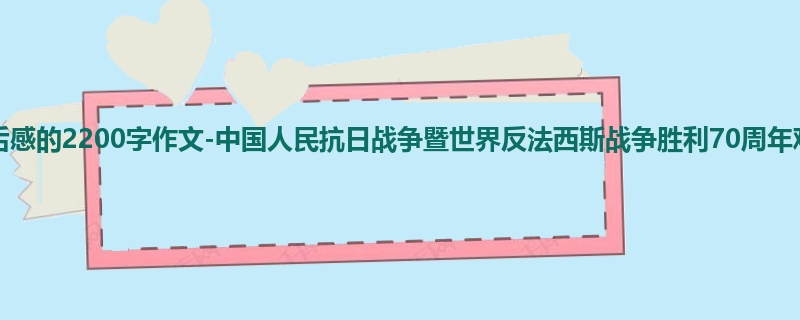 初二关于观后感的2200字作文-中国人民抗日战争暨世界反法西斯战争胜利70周年观后感
