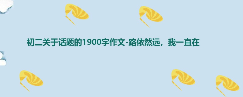 初二关于话题的1900字作文-路依然远,我一直在