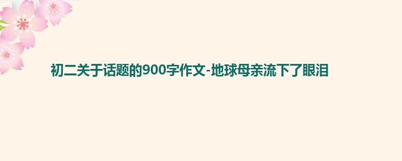 初二关于话题的900字作文-地球母亲流下了眼泪