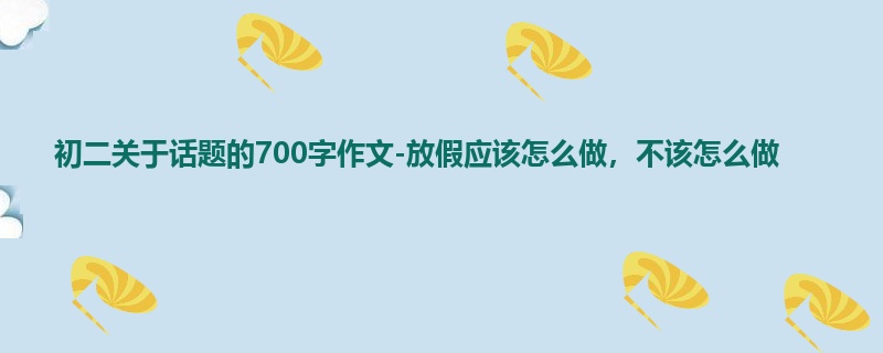 初二关于话题的700字作文-放假应该怎么做,不该怎么做