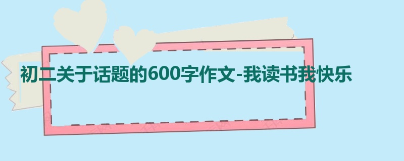 初二关于话题的600字作文-我读书我快乐
