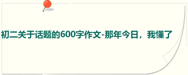 初二关于话题的600字作文-那年今日，我懂了