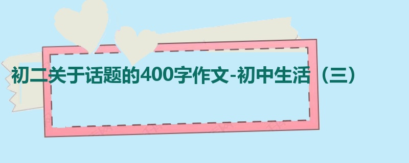 初二关于话题的400字作文-初中生活(三)