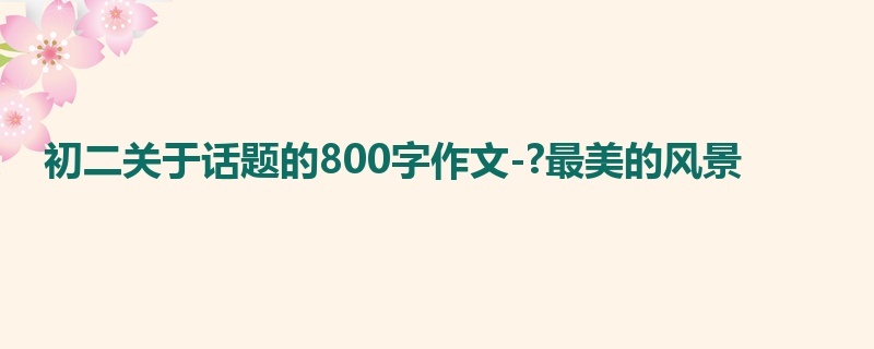 初二关于话题的800字作文-?最美的风景