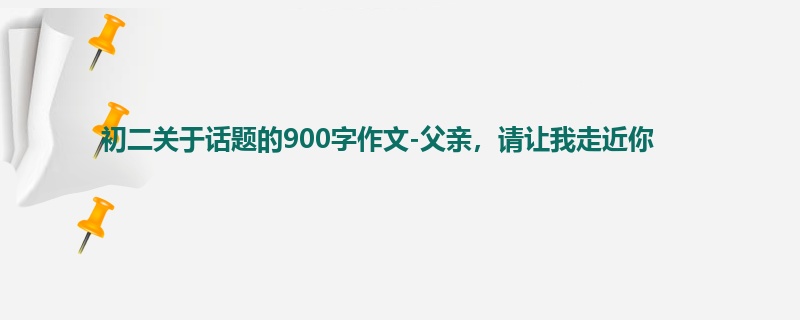 初二关于话题的900字作文-父亲,请让我走近你