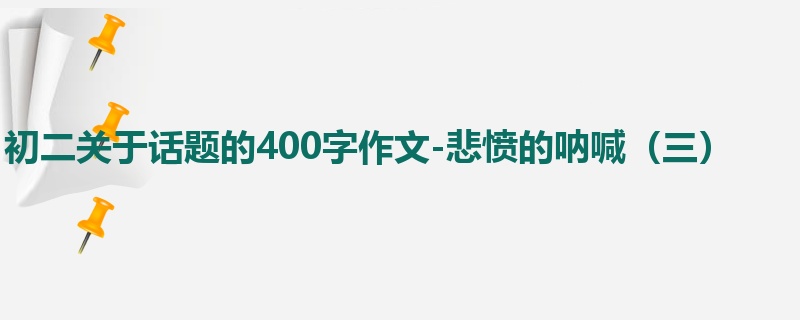 初二关于话题的400字作文-悲愤的呐喊(三)