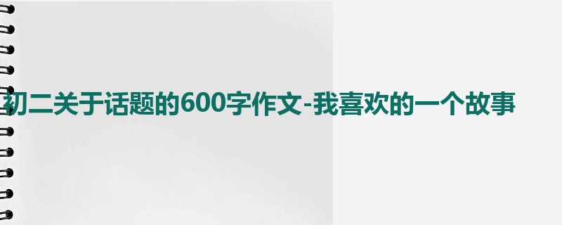 初二关于话题的600字作文-我喜欢的一个故事
