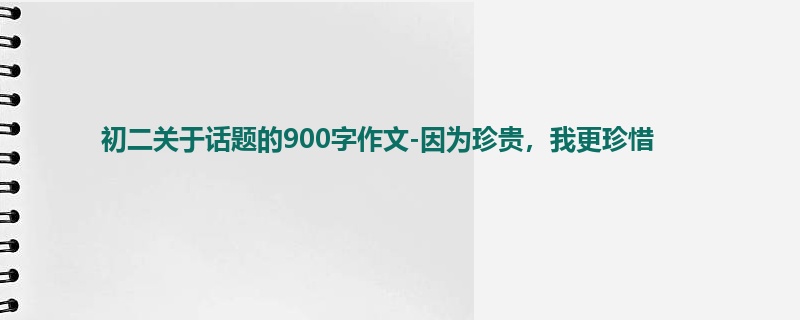 初二关于话题的900字作文-因为珍贵,我更珍惜