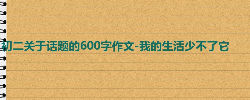初二关于话题的600字作文-我的生活少不了它
