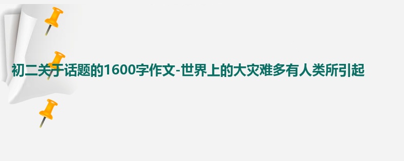 初二关于话题的1600字作文-世界上的大灾难多有人类所引起