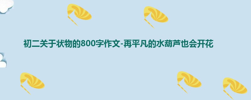 初二关于状物的800字作文-再平凡的水葫芦也会开花