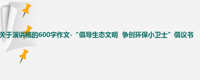 初二关于演讲稿的600字作文-“倡导生态文明 争创环保小卫士”倡议书