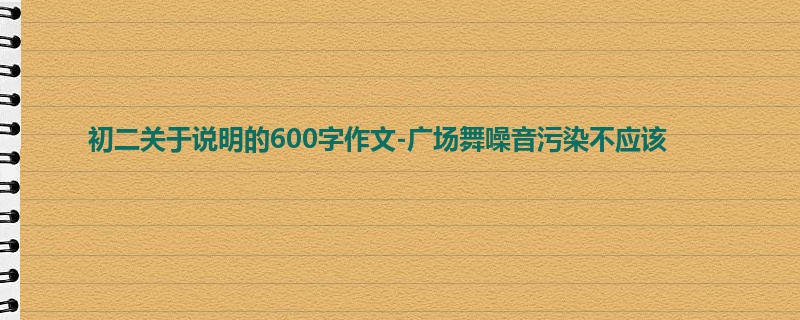 初二关于说明的600字作文-广场舞噪音污染不应该