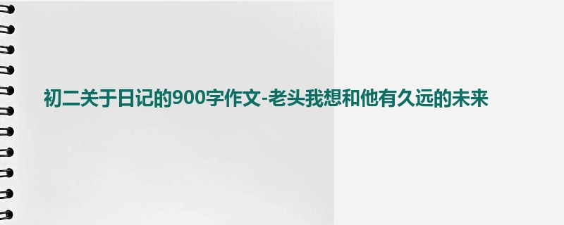初二关于日记的900字作文-老头我想和他有久远的未来