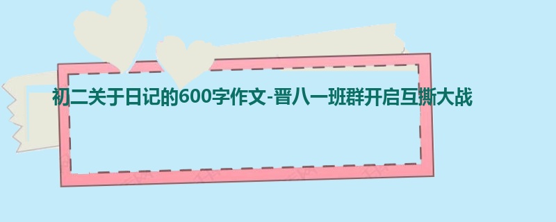初二关于日记的600字作文-晋八一班群开启互撕大战