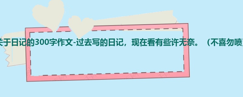初二关于日记的300字作文-过去写的日记,现在看有些许无奈。(不喜勿喷)
