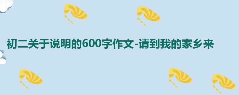 初二关于说明的600字作文-请到我的家乡来