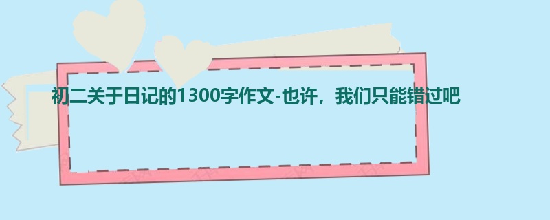 初二关于日记的1300字作文-也许,我们只能错过吧