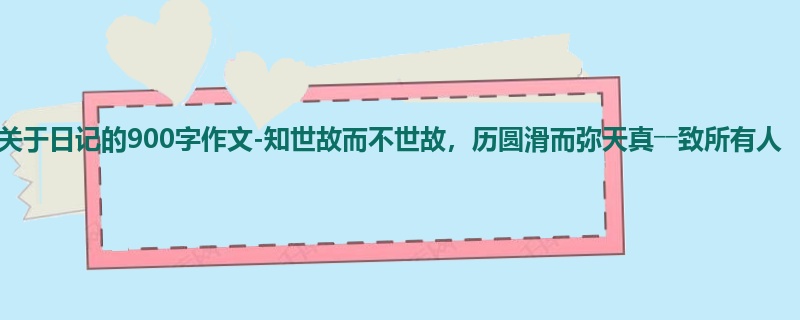 初二关于日记的900字作文-知世故而不世故,历圆滑而弥天真――致所有人
