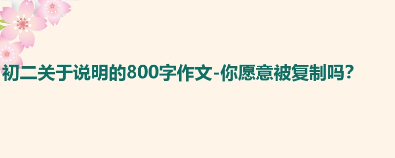 初二关于说明的800字作文-你愿意被复制吗?
