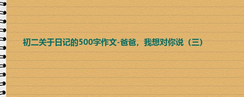 初二关于日记的500字作文-爸爸,我想对你说(三)