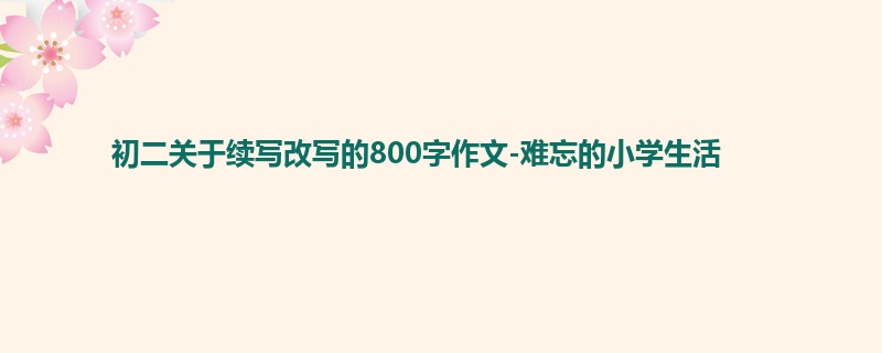 初二关于续写改写的800字作文-难忘的小学生活