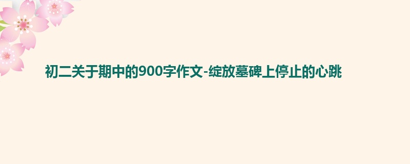初二关于期中的900字作文-绽放墓碑上停止的心跳