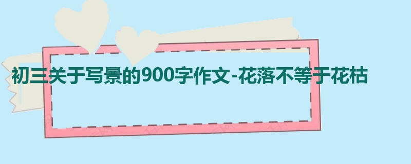 初三关于写景的900字作文-花落不等于花枯