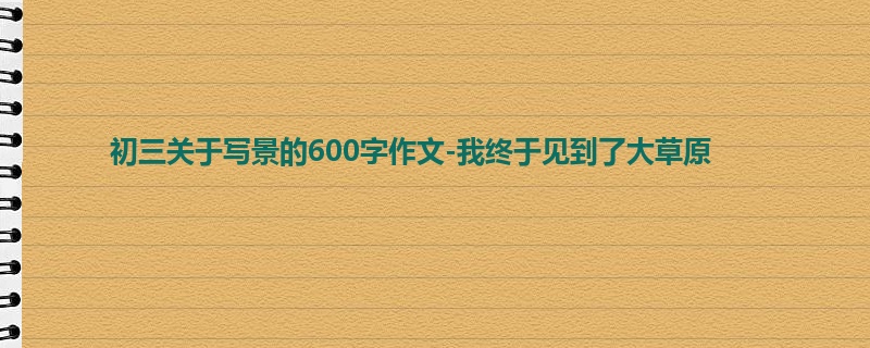 初三关于写景的600字作文-我终于见到了大草原