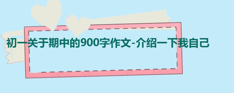 初一关于期中的900字作文-介绍一下我自己