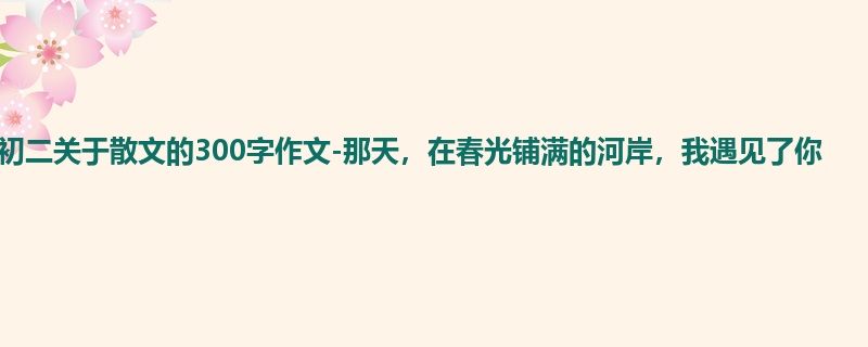 初二关于散文的300字作文-那天,在春光铺满的河岸,我遇见了你