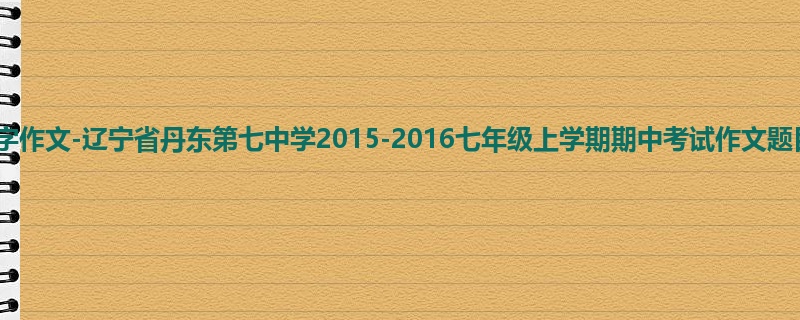 初一关于期中的600字作文-辽宁省丹东第七中学2015-2016七年级上学期期中考试作文题目及范文