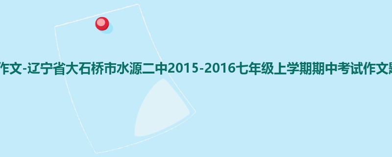 初一关于期中的500字作文-辽宁省大石桥市水源二中2015-2016七年级上学期期中考试作文题目及范文