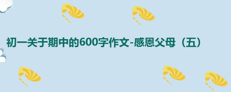初一关于期中的600字作文-感恩父母（五）