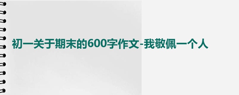 初一关于期末的600字作文-我敬佩一个人