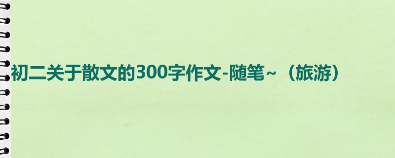 初二关于散文的300字作文-随笔~(旅游)