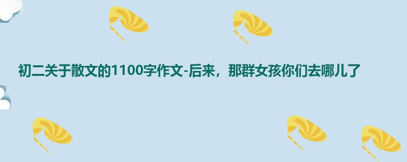 初二关于散文的1100字作文-后来,那群女孩你们去哪儿了