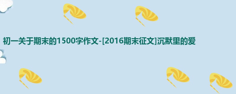 初一关于期末的1500字作文-[2016期末征文]沉默里的爱