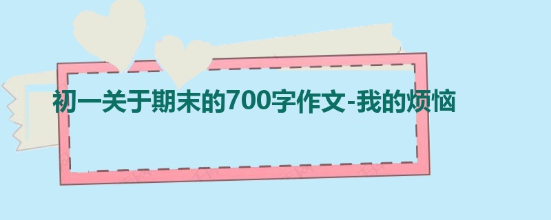 初一关于期末的700字作文-我的烦恼