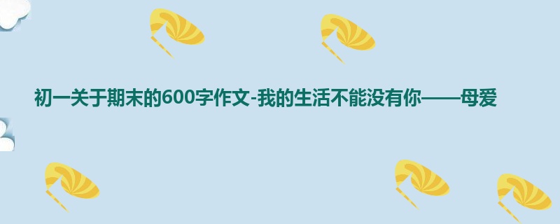 初一关于期末的600字作文-我的生活不能没有你——母爱