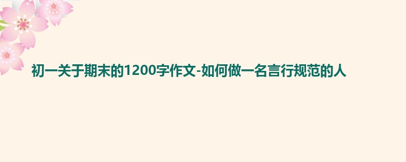 初一关于期末的1200字作文-如何做一名言行规范的人