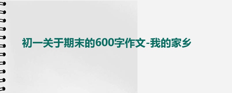 初一关于期末的600字作文-我的家乡