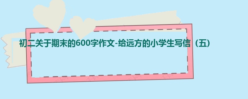 初二关于期末的600字作文-给远方的小学生写信(五)