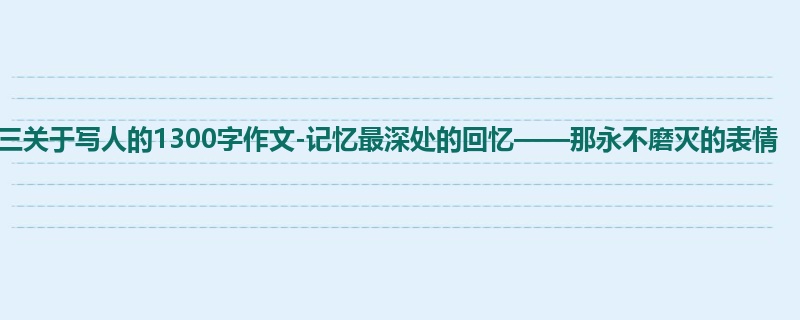 初三关于写人的1300字作文-记忆最深处的回忆——那永不磨灭的表情