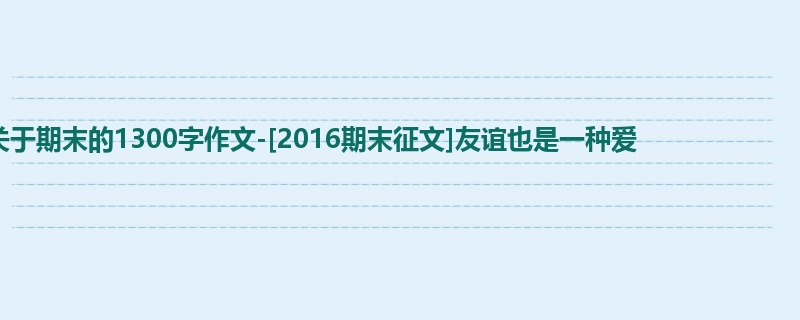 初二关于期末的1300字作文-[2016期末征文]友谊也是一种爱  　　