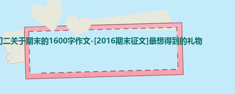 初二关于期末的1600字作文-[2016期末征文]最想得到的礼物