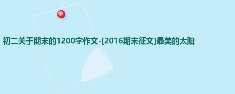 初二关于期末的1200字作文-[2016期末征文]最美的太阳