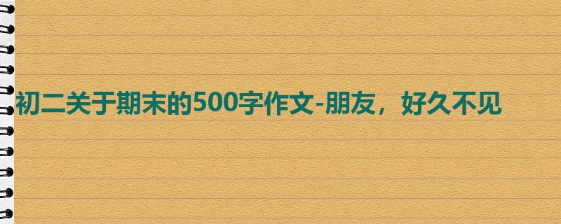 初二关于期末的500字作文-朋友,好久不见